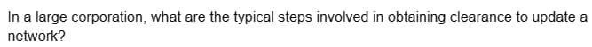 In a large corporation, what are the typical steps involved in obtaining clearance to update a
network?