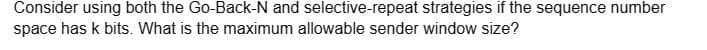 Consider using both the Go-Back-N and selective-repeat strategies if the sequence number
space has k bits. What is the maximum allowable sender window size?