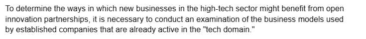 To determine the ways in which new businesses in the high-tech sector might benefit from open
innovation partnerships, it is necessary to conduct an examination of the business models used
by established companies that are already active in the "tech domain."