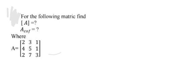 For the following matric find
[A] =?
Acof =?
Where
[2 3 1]
A= 4 5 1
2 7 3]
