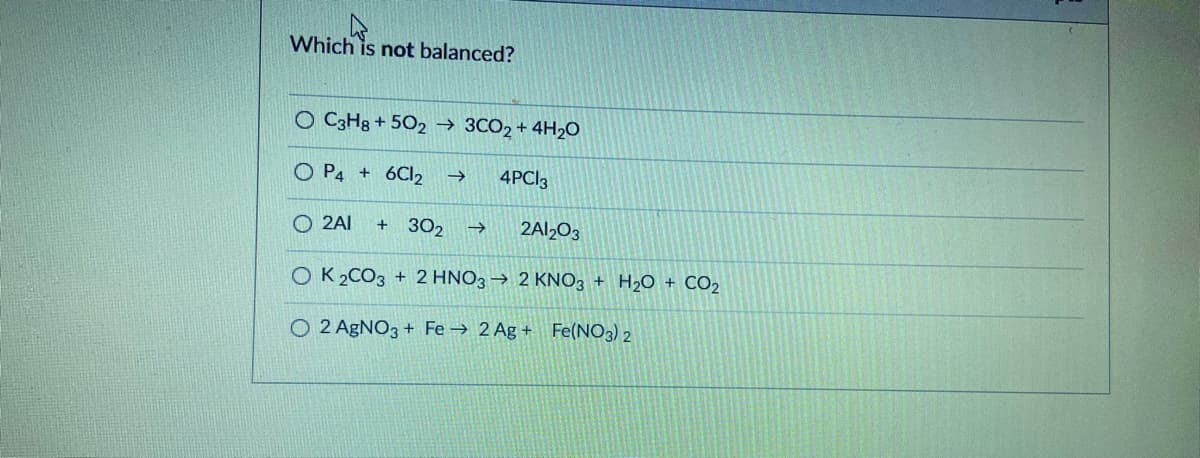 Which is not balanced?
O C3H8 + 502 → 3CO2 + 4H2O
O P4 + 6CI2
4PC|3
O 2AI
302
2AI2O3
OK 2CO3 + 2 HNO3 → 2 KNO3 + H2O + CO2
O 2 AGNO3 + Fe → 2 Ag + Fe(NO3) 2
