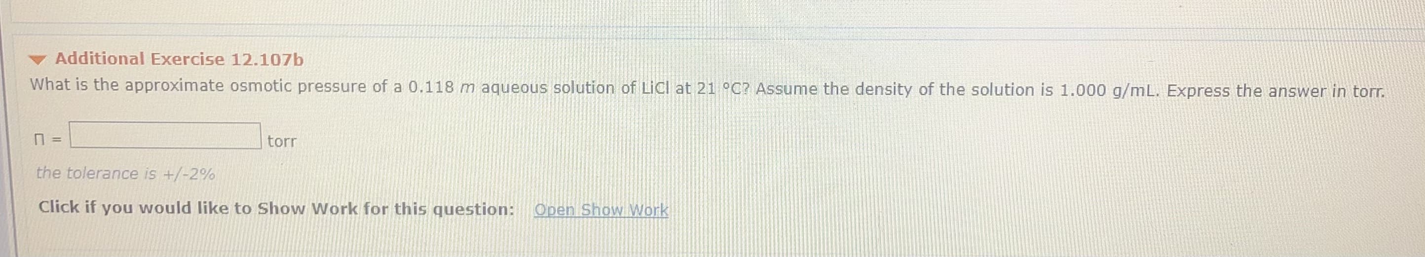 Additional Exercise 12.107b
What is the approximate osmotic pressure of a 0.118 m aqueous solution of LiCl at 21 °C? ASsume the density of the solution is 1.000 g/mL. Express the answer in torr.
torr
the tolerance is +/-2%
Click if you would like to Show Work for this question:
Open Show Work
