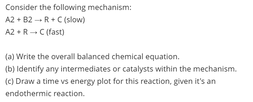 Consider the following mechanism:
A2 + B2 → R+ C (slow)
A2 + R → C (fast)
(a) Write the overall balanced chemical equation.
(b) Identify any intermediates or catalysts within the mechanism.
(c) Draw a time vs energy plot for this reaction, given it's an
endothermic reaction.
