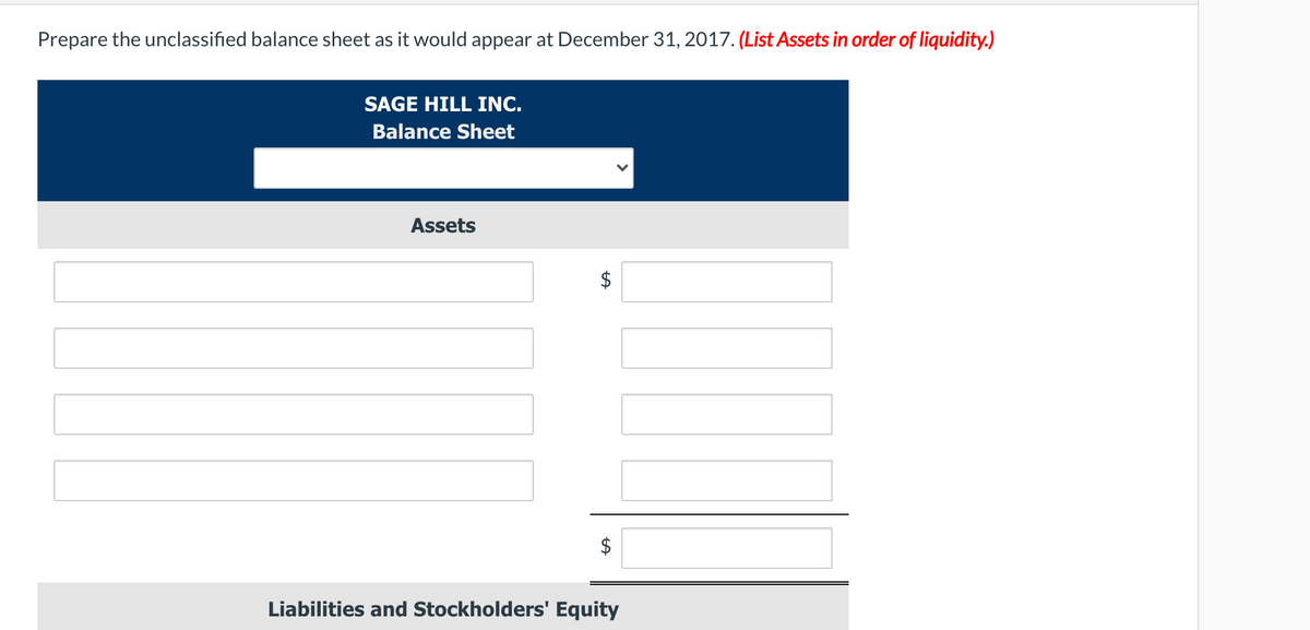 Prepare the unclassified balance sheet as it would appear at December 31, 2017. (List Assets in order of liquidity.)
SAGE HILL INC.
Balance Sheet
Assets
$
Liabilities and Stockholders' Equity
%24
