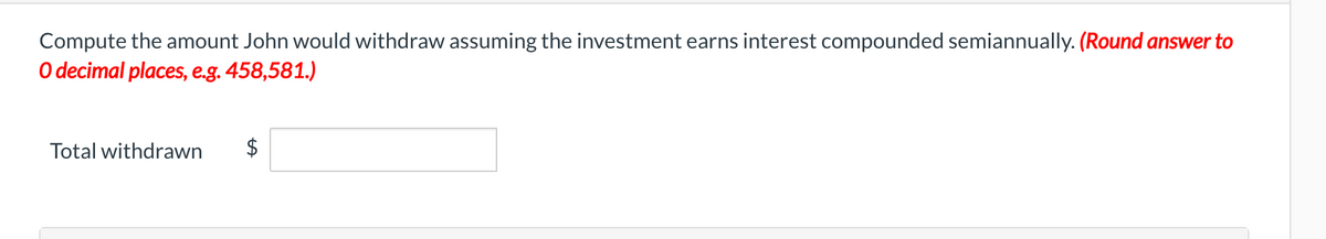 Compute the amount John would withdraw assuming the investment earns interest compounded semiannually. (Round answer to
O decimal places, e.g. 458,581.)
Total withdrawn
$
