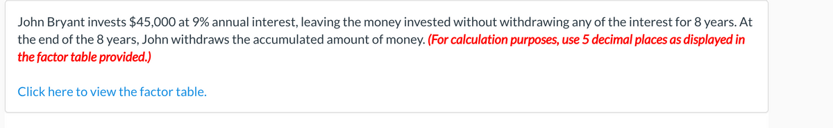 John Bryant invests $45,000 at 9% annual interest, leaving the money invested without withdrawing any of the interest for 8 years. At
the end of the 8 years, John withdraws the accumulated amount of money. (For calculation purposes, use 5 decimal places as displayed in
the factor table provided.)
Click here to view the factor table.
