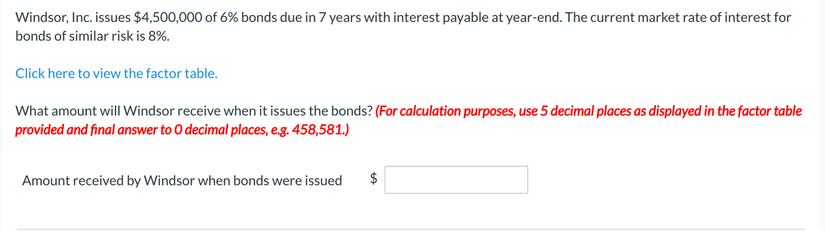 Windsor, Inc. issues $4,500,000 of 6% bonds due in 7 years with interest payable at year-end. The current market rate of interest for
bonds of similar risk is 8%.
Click here to view the factor table.
What amount will Windsor receive when it issues the bonds? (For calculation purposes, use 5 decimal places as displayed in the factor table
provided and final answer to O decimal places, e.g. 458,581.)
Amount received by Windsor when bonds were issued
$
