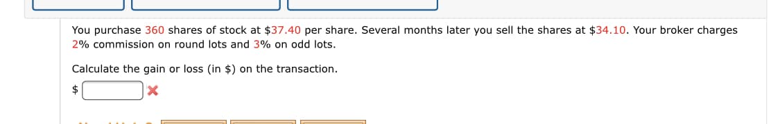 You purchase 360 shares of stock at $37.40 per share. Several months later you sell the shares at $34.10. Your broker charges
2% commission on round lots and 3% on odd lots.
Calculate the gain or loss (in $) on the transaction.
$
