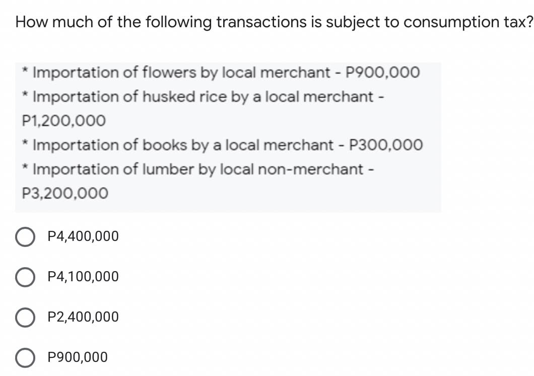 How much of the following transactions is subject to consumption tax?
* Importation of flowers by local merchant - P900,000
* Importation of husked rice by a local merchant -
P1,200,000
* Importation of books by a local merchant - P300,000
* Importation of lumber by local non-merchant -
P3,200,000
P4,400,000
O P4,100,000
P2,400,000
O P900,000
