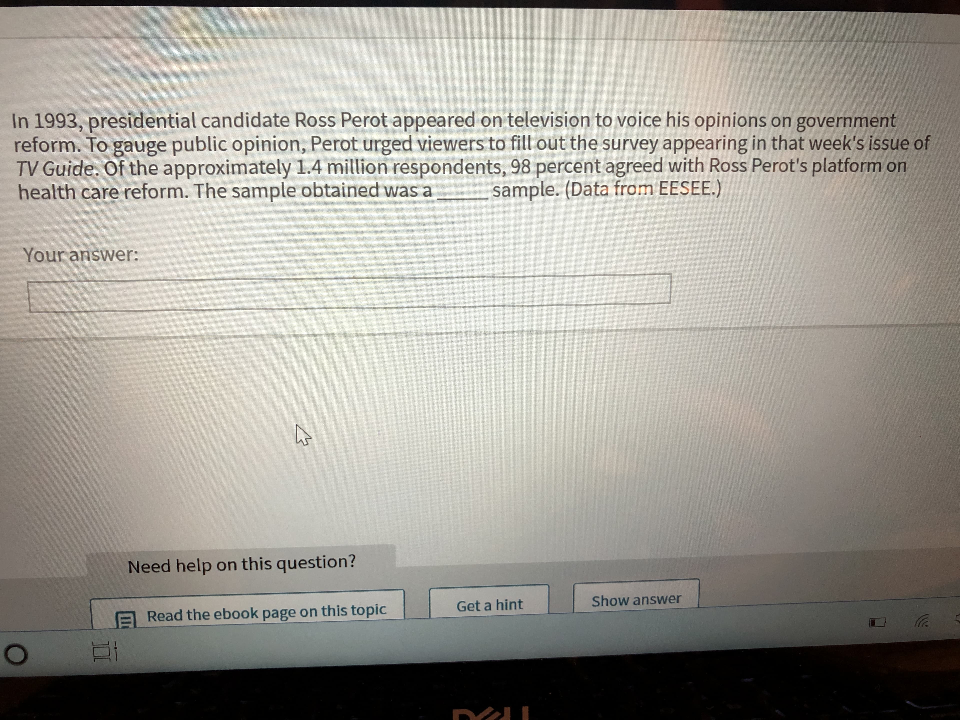 In 1993, presidential candidate Ross Perot appeared on television to voice his opinions on government
reform. To gauge public opinion, Perot urged viewers to fill out the survey appearing in that week's issue of
TV Guide. Of the approximately 1.4 million respondents, 98 percent agreed with Ross Perot's platform on
health care reform. The sample obtained was a
sample. (Data from EESEE.)
Your answer:
Need help on this question?
Get a hint
Show answer
Read the ebook page on this topic
