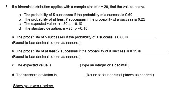 5. If a binomial distribution applies with a sample size of n= 20, find the values below.
a. The probability of 5 successes if the probability of a success is 0.60
b. The probability of at least 7 successes if the probability of a success is 0.25
c. The expected value, n= 20, p = 0.10
d. The standard deviation, n= 20, p =0.10
a. The probability of 5 successes if the probability of a success is 0.60 is
(Round to four decimal places as needed.)
b. The probability of at least 7 successes if the probability of a success is 0.25 is
(Round to four decimal places as needed.)
c. The expected value is
- (Type an integer or a decimal.)
d. The standard deviation is
(Round to four decimal places as needed.)
Show your work below.
