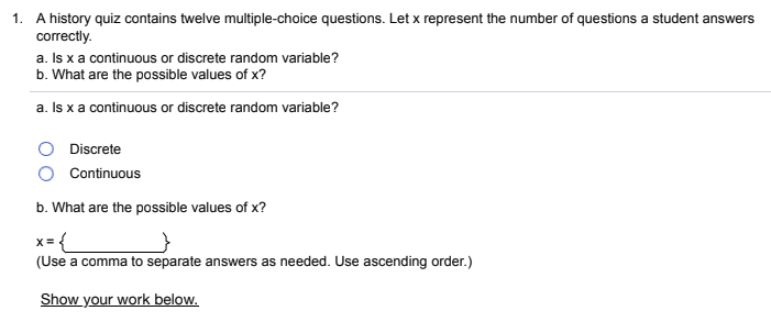 1. A history quiz contains twelve multiple-choice questions. Let x represent the number of questions a student answers
correctly.
a. Is x a continuous or discrete random variable?
b. What are the possible values of x?
a. Is x a continuous or discrete random variable?
Discrete
Continuous
b. What are the possible values of x?
x= {
(Use a comma to separate answers as needed. Use ascending order.)
Show your work below.
