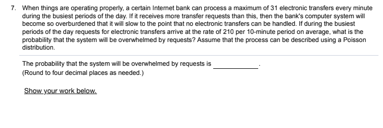 7. When things are operating properly, a certain Internet bank can process a maximum of 31 electronic transfers every minute
during the busiest periods of the day. If it receives more transfer requests than this, then the bank's computer system will
become so overburdened that it will slow to the point that no electronic transfers can be handled. If during the busiest
periods of the day requests for electronic transfers arrive at the rate of 210 per 10-minute period on average, what is the
probability that the system will be overwhelmed by requests? Assume that the process can be described using a Poisson
distribution.
The probability that the system will be overwhelmed by requests is
(Round to four decimal places as needed.)
Show your work below.
