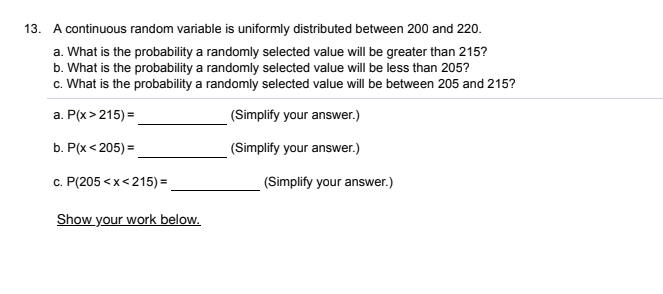 13. A continuous random variable is uniformly distributed between 200 and 220.
a. What is the probability a randomly selected value will be greater than 215?
b. What is the probability a randomly selected value will be less than 205?
c. What is the probability a randomly selected value will be between 205 and 215?
a. P(x > 215) =
(Simplify your answer.)
b. P(x< 205) =
(Simplify your answer.)
c. P(205 <x<215) =
(Simplify your answer.)
Show your work below.
