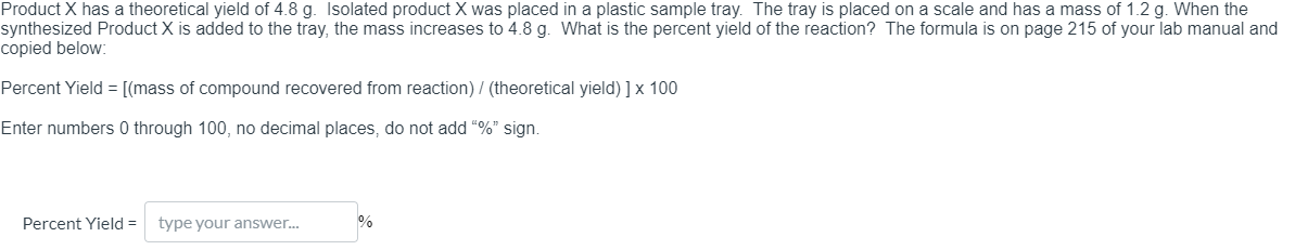 ### Calculating Percent Yield in a Chemical Reaction

Product X has a theoretical yield of 4.8 grams (g). 

- Isolated product X was placed in a plastic sample tray.
- The tray is placed on a scale and has a mass of 1.2 g.
- When the synthesized Product X is added to the tray, the total mass increases to 4.8 g.

### Problem Statement:
What is the percent yield of the reaction?

### Provided Formula:
The formula for calculating percent yield, which is found on page 215 of the lab manual, is given below:

\[ \text{Percent Yield} = \left( \frac{\text{mass of compound recovered from reaction}}{\text{theoretical yield}} \right) \times 100 \]

### Instructions:
- Enter numbers 0 through 100
- No decimal places
- Do not add the "%" sign

### Application:
Subtract the mass of the tray from the total mass to find the mass of the synthesized Product X:

\[ \text{Mass of synthesized Product X} = (4.8 \text{ g}) - (1.2 \text{ g}) = 3.6 \text{ g} \]

Apply the values to the percent yield formula:

\[ \text{Percent Yield} = \left( \frac{3.6 \text{ g}}{4.8 \text{ g}} \right) \times 100 \]

Finalize the computation by inputting the percent yield:

\[ \text{Percent Yield} = \]

<div>
    Percent Yield = <input type="text" name="percent_yield">%
</div>