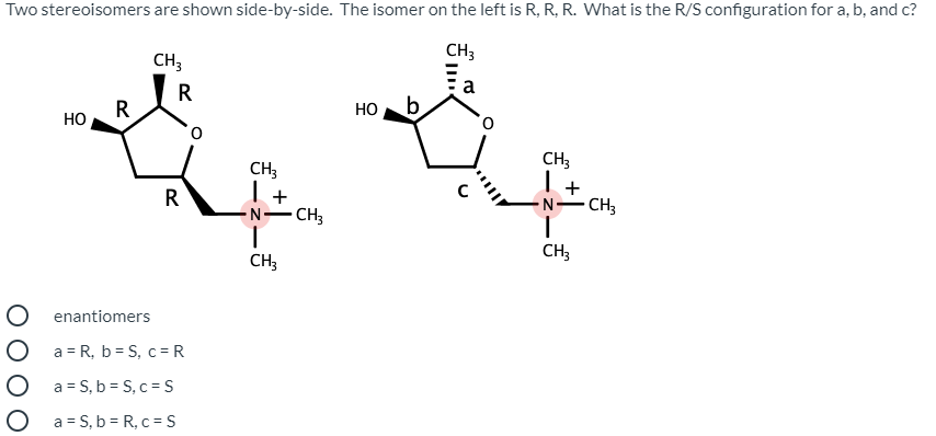 Two stereoisomers are shown side-by-side. The isomer on the left is R, R, R. What is the R/S configuration for a, b, and c?
CH3
CH3
a
R
но
b
HO
CH;
CH3
I+
CH3
R
CH3
N-
CH3
CH;
O enantiomers
O a= R, b= S, c =R
O a= S, b = S, c = S
O a= S, b = R, c = S
