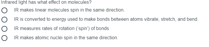 Infrared light has what effect on molecules?
O IR makes linear molecules spin in the same direction.
IR is converted to energy used to make bonds between atoms vibrate, stretch, and bend.
IR measures rates of rotation ('spin') of bonds
O IR makes atomic nuclei spin in the same direction.
