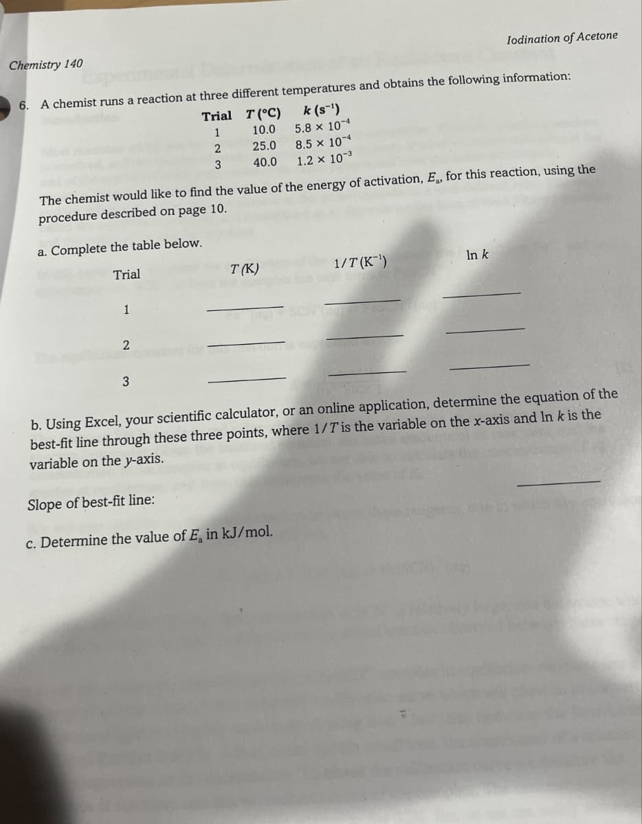 Chemistry 140
Iodination of Acetone
6. A chemist runs a reaction at three different temperatures and obtains the following information:
Trial
T (°C)
1
10.0
k (s¯¹)
5.8 × 10-4
2
25.0
8.5 × 10-4
3
40.0
1.2 × 10-3
The chemist would like to find the value of the energy of activation, E., for this reaction, using the
procedure described on page 10.
a. Complete the table below.
Trial
1
2
T(K)
1/T(K)
In k
3
b. Using Excel, your scientific calculator, or an online application, determine the equation of the
best-fit line through these three points, where 1/Tis the variable on the x-axis and Ink is the
variable on the y-axis.
Slope of best-fit line:
c. Determine the value of E, in kJ/mol.