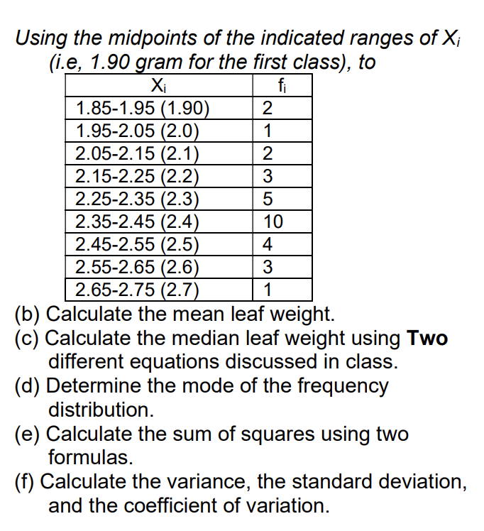 Using the midpoints of the indicated ranges of X;
(i.e, 1.90 gram for the first class), to
Xi
fi
1.85-1.95 (1.90)
1.95-2.05 (2.0)
2.05-2.15 (2.1)
2.15-2.25 (2.2)
2.25-2.35 (2.3)
2.35-2.45 (2.4)
2.45-2.55 (2.5)
2.55-2.65 (2.6)
2.65-2.75 (2.7)
2
1
2
3
10
4
1
(b) Calculate the mean leaf weight.
(c) Calculate the median leaf weight using Two
different equations discussed in class.
(d) Determine the mode of the frequency
distribution.
(e) Calculate the sum of squares using two
formulas.
(f) Calculate the variance, the standard deviation,
and the coefficient of variation.
