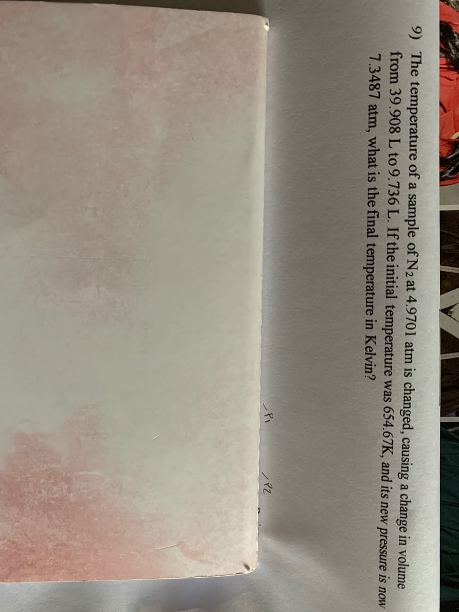 9) The temperature of a sample of N2 at 4.9701 atm is changed, causing a change in volume
from 39.908 L to 9.736 L. If the initial temperature was 654.67K, and its new pressure is now
7.3487 atm, what is the final temperature in Kelvin?
PZ

