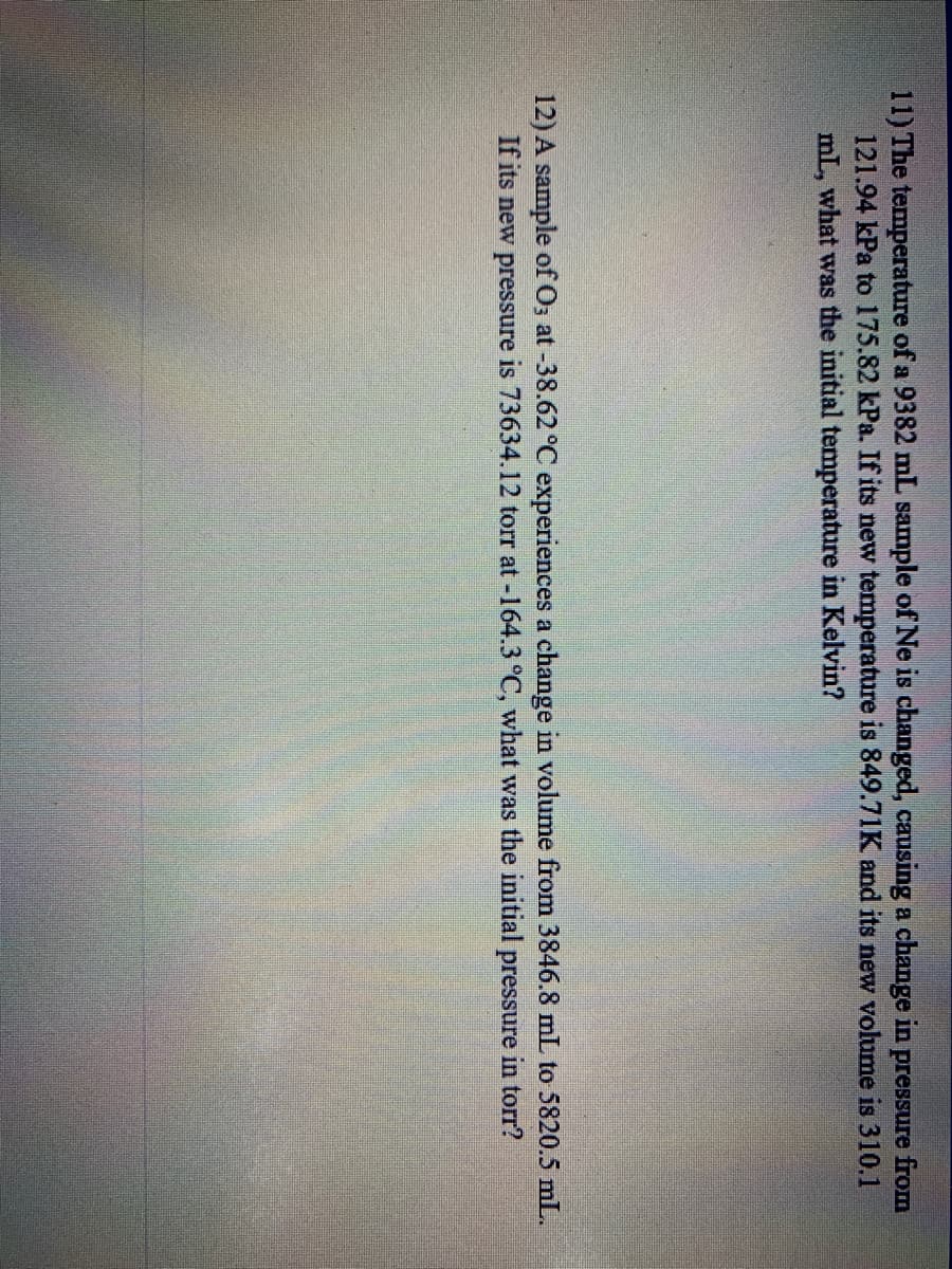 11) The temperature of a 9382 mL sample of Ne is changed, causing a change in pressure from
121.94 kPa to 175.82 kPa. If its new temperature is 849.71K and its new volume is 310.1
mL, what was the initial temperature in Kelvin?
12) A sample of O; at -38.62 °C experiences a change in volume from 3846.8 mL to 5820.5 mL.
If its new pressure is 73634.12 torr at -164.3°C, what was the initial pressure in torr?
