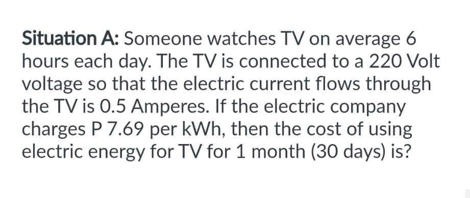 Situation A: Someone watches TV on average 6
hours each day. The TV is connected to a 220 Volt
voltage so that the electric current flows through
the TV is 0.5 Amperes. If the electric company
charges P 7.69 per kWh, then the cost of using
electric energy for TV for 1 month (30 days) is?