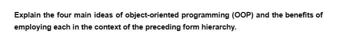 Explain the four main ideas of object-oriented programming (OOP) and the benefits of
employing each in the context of the preceding form hierarchy.