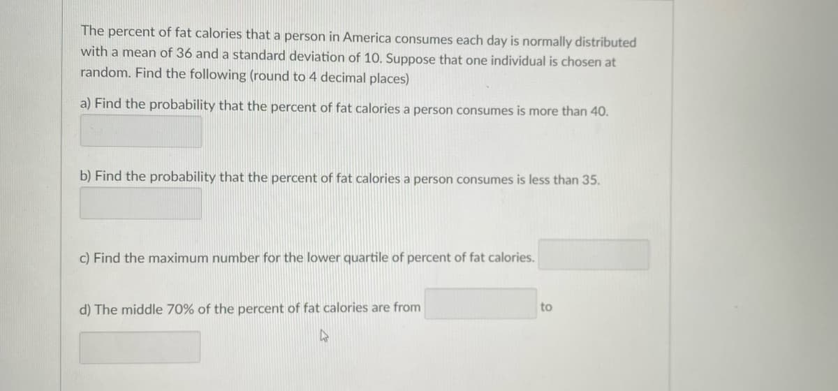 The percent of fat calories that a person in America consumes each day is normally distributed
with a mean of 36 and a standard deviation of 10. Suppose that one individual is chosen at
random. Find the following (round to 4 decimal places)
a) Find the probability that the percent of fat calories a person consumes is more than 40.
b) Find the probability that the percent of fat calories a person consumes is less than 35.
c) Find the maximum number for the lower quartile of percent of fat calories.
d) The middle 70% of the percent of fat calories are from
4
to