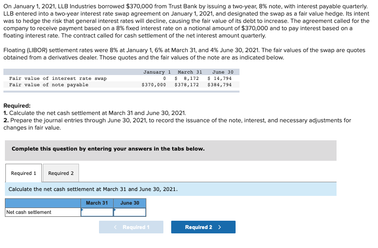 On January 1, 2021, LLB Industries borrowed $370,000 from Trust Bank by issuing a two-year, 8% note, with interest payable quarterly.
LLB entered into a two-year interest rate swap agreement on January 1, 2021, and designated the swap as a fair value hedge. Its intent
was to hedge the risk that general interest rates will decline, causing the fair value of its debt to increase. The agreement called for the
company to receive payment based on a 8% fixed interest rate on a notional amount of $370,000 and to pay interest based on a
floating interest rate. The contract called for cash settlement of the net interest amount quarterly.
Floating (LIBOR) settlement rates were 8% at January 1, 6% at March 31, and 4% June 30, 2021. The fair values of the swap are quotes
obtained from a derivatives dealer. Those quotes and the fair values of the note are as indicated below.
Fair value of interest rate swap
Fair value of note payable
Required:
1. Calculate the net cash settlement at March 31 and June 30, 2021.
2. Prepare the journal entries through June 30, 2021, to record the issuance of the note, interest, and necessary adjustments for
changes in fair value.
Complete this question by entering your answers in the tabs below.
Required 1 Required 2
January 1 March 31
June 30
0 $ 8,172 $ 14,794
$378,172 $384,794
$370,000
Calculate the net cash settlement at March 31 and June 30, 2021.
June 30
Net cash settlement
March 31
< Required 1
Required 2 >