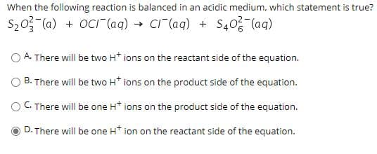 When the following reaction is balanced in an acidic medium, which statement is true?
S20 (a) + OCI (aq) → CI (aq) + S40 (aq)
O A. There will be two H* ions on the reactant side of the equation.
O B. There will be two H* ions on the product side of the equation.
В.
C. There will be one H* ions on the product side of the equation.
D. There will be one H* ion on the reactant side of the equation.
