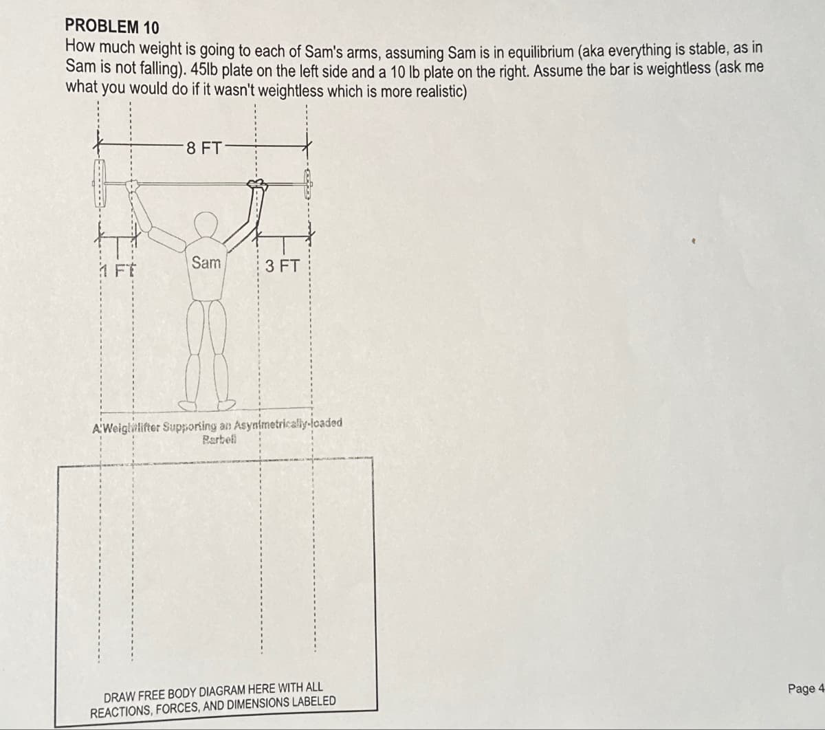 PROBLEM 10
How much weight is going to each of Sam's arms, assuming Sam is in equilibrium (aka everything is stable, as in
Sam is not falling). 45lb plate on the left side and a 10 lb plate on the right. Assume the bar is weightless (ask me
what you would do if it wasn't weightless which is more realistic)
8 FT
Sam
3 FT
A'Weightlifter Supporting an Asynimetrically-loaded
Rarbell
DRAW FREE BODY DIAGRAM HERE WITH ALL
REACTIONS, FORCES, AND DIMENSIONS LABELED
Page 4