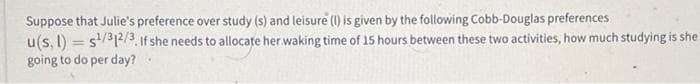 Suppose that Julie's preference over study (s) and leisure (1) is given by the following Cobb-Douglas preferences
u(s, l) = s/32/3. If she needs to allocate her waking time of 15 hours between these two activities, how much studying is she
going to do per day?
