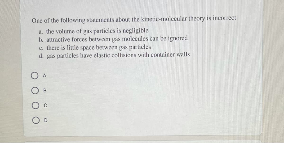 One of the following statements about the kinetic-molecular theory is incorrect
a. the volume of gas particles is negligible
b. attractive forces between gas molecules can be ignored
c. there is little space between gas particles
d. gas particles have elastic collisions with container walls
O A
В
