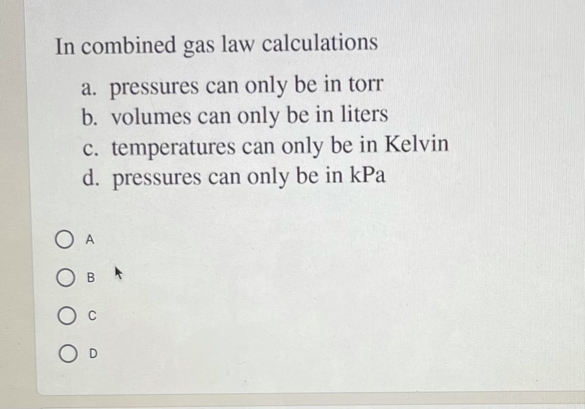 In combined gas law calculations
a. pressures can only be in torr
b. volumes can only be in liters
c. temperatures can only be in Kelvin
d. pressures can only be in kPa
O A
B *
