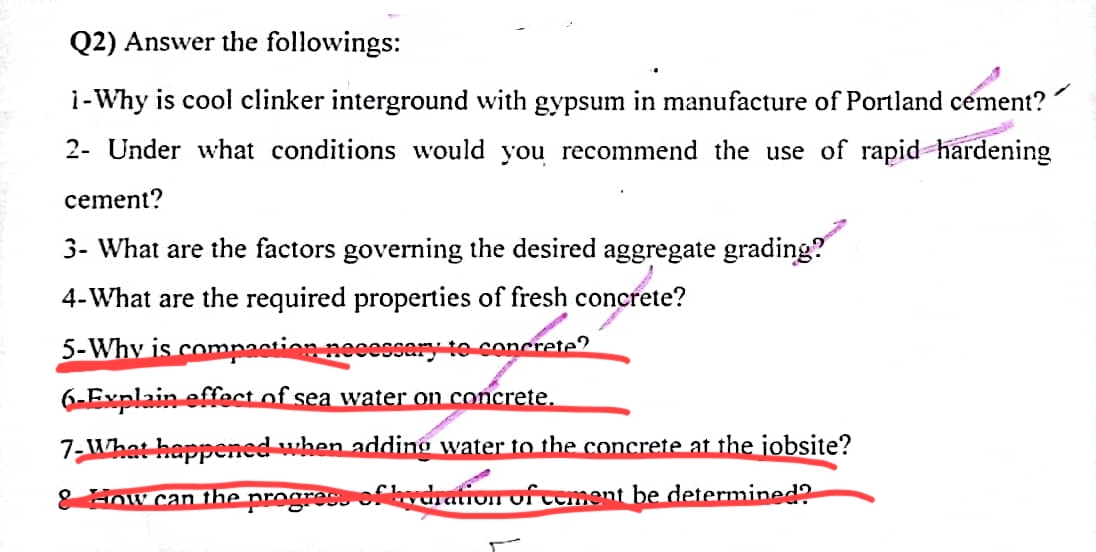 Q2) Answer the followings:
i-Why is cool clinker interground with gypsum in manufacture of Portland cement?
2- Under what conditions would you recommend the use of rapid hardening
cement?
3- What are the factors governing the desired aggregate grading?
4-What are the required properties of fresh concrete?
5-Why is compaction necessary to concrete?
6-Explain effect of sea water on concrete.
7-What happened when adding water to the concrete at the jobsite?
& How can the progress of hydration of cement be determined?