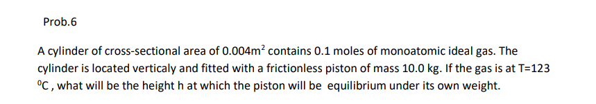 Prob.6
A cylinder of cross-sectional area of 0.004m? contains 0.1 moles of monoatomic ideal gas. The
cylinder is located verticaly and fitted with a frictionless piston of mass 10.0 kg. If the gas is at T=123
°C , what will be the height h at which the piston will be equilibrium under its own weight.
