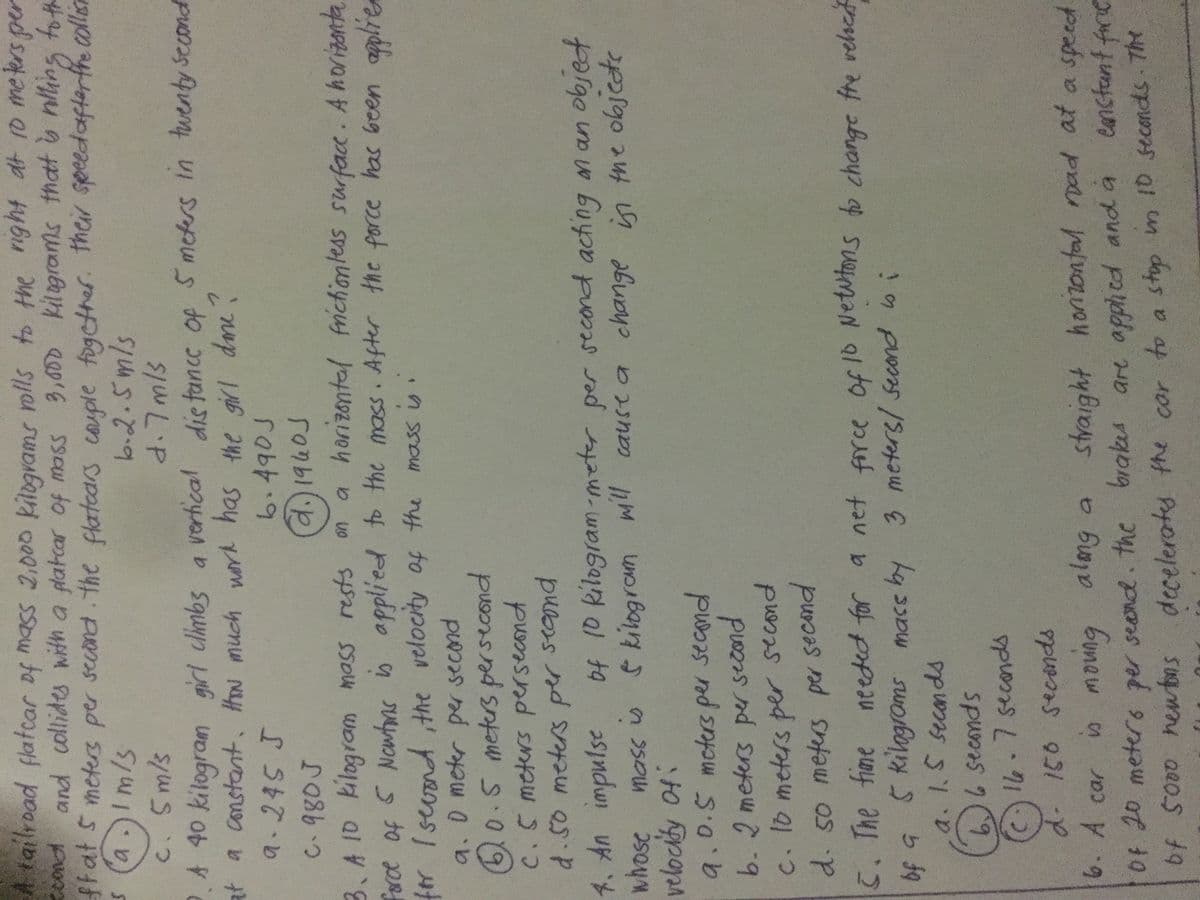 A tailroad flatcar of mass 2,000 kilograms nlls to the ight at 10 me ters per
Ccond and ollides with a platcar of mass
frat S meters per second the flatoars couple fogcther. thei speedafterffe collisn
a.)Im/s
3,600 kilagrams that o nling to th
b.2.5mls
d.7mls
C. Sm/s
A 40 kilogram girl climbs a
vertical
dis tancc of
5meters in twenty Second
at a constant. How much wor has the girl dme
?
9.245 J
6.490J
d.)1940S
on a horizontal frichiontess surface. A horizanta
A SSou Wo al 48
force of 5 Nowfns is applied to the mass. After the force has been
for Iseoond the velocity of the mass is .
9.0meter per second
10.5 meters persecond
C.S meters persecond
d.50 meters per seand
4. An impulse of 10 kilogram-meter per second acting an an objed
G kilogram ml cause a change in the objcte
velocity of:
9.0.5moters per secmd
b.2 meters per second
C. 1o meters per second
d. so meters per secand
5. The fime needed for a net firce of 10 Newtons to change fre velscd
of G 5 kilogroms mass by 3 meters/ second oi
a. 1.S seconds
seconds
A16.7secondds
d. 150 seconds
straight honzonfal rad at a speed
eanstunt farie
6. A car
bunew n
Of 20 meters per seand. the brakes are apphed and a
of 5000 hewbns decelerates the cor to a stop m 10 seconds The
days
