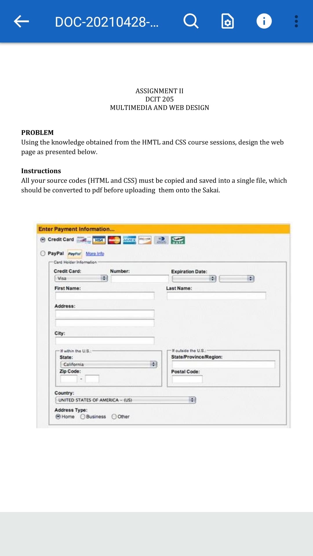 ->
DOC-20210428-...
ASSIGNMENT II
DCIT 205
MULTIMEDIA AND WEB DESIGN
PROBLEM
Using the knowledge obtained from the HMTL and CSS course sessions, design the web
page as presented below.
Instructions
All your source codes (HTML and CSS) must be copied and saved into a single file, which
should be converted to pdf before uploading them onto the Sakai.
Enter Payment Information...
Credit Card
VISA
AMEX
PayPal PayPar More Info
Card Holder Infomation
Credit Card:
Number:
Expiration Date:
Visa
First Name:
Last Name:
Address:
City:
-Houtside the U.S:
State/Province/Region:
H within the U.S.:
State:
California
Zip Code:
Postal Code:
Country:
UNITED STATES OF AMERICA - (US)
Address Type:
O Home O Business O Other
