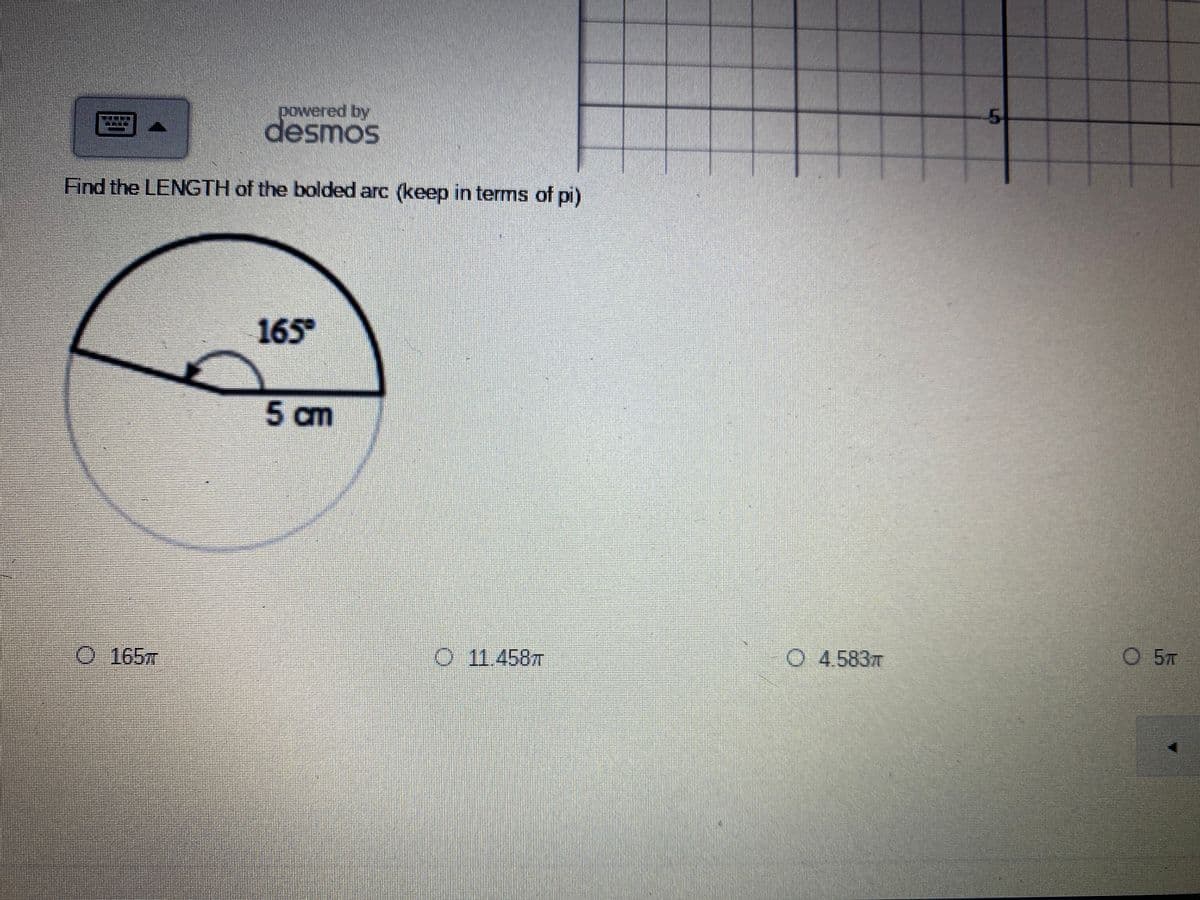 ## Problem Statement on Circular Arc Length

**Find the LENGTH of the bolded arc (keep in terms of pi).**

**Diagram Explanation:**
- The diagram is of a circle with a radius of 5 cm. 
- A sector of the circle is highlighted, and the central angle of this sector is 165°.
  
**Multiple Choice Options:**
1. \( \ 165\pi \)
2. \( \ 11.458\pi \)
3. \( \ 4.583\pi \)
4. \( \ 5\pi \)

**Solution Explanation:**
To solve for the length of the bolded arc, we can use the formula for arc length:

\[ \text{Arc Length} = \frac{\theta}{360} \times 2\pi r \]

where:
- \(\theta\) is the central angle in degrees (165°)
- \(r\) is the radius of the circle (5 cm).

Substituting the values, we get:

\[ \text{Arc Length} = \frac{165°}{360°} \times 2\pi \times 5 \]

Simplify the fraction:

\[ \text{Arc Length} = \frac{165}{360} \times 10\pi \]
\[ \text{Arc Length} = \frac{33}{72} \times 10\pi \]
\[ \text{Arc Length} = \frac{11}{24} \times 10\pi \]
\[ \text{Arc Length} = \frac{110}{24}\pi \]
\[ \text{Arc Length} \approx 4.583\pi \]

So, the correct choice is:
\[ \ 4.583\pi \]