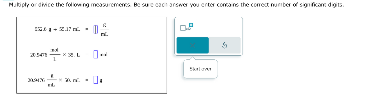 Multiply or divide the following measurements. Be sure each answer you enter contains the correct number of significant digits.
952.6 g 55.17 mL
20.9476
20.9476
mol
L
mL
x 35. L
x 50. mL
=
៣:
8
mL
mol
g
☐
x10
Start over