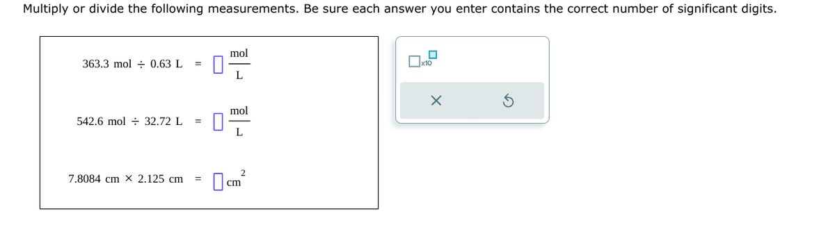 Multiply or divide the following measurements. Be sure each answer you enter contains the correct number of significant digits.
363.3 mol 0.63 L
542.6 mol 32.72 L
7.8084 cm X 2.125 cm
10
mol
L
mol
L
cm²
x10
X