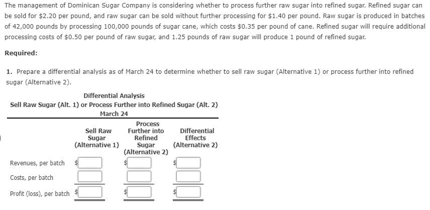 The management of Dominican Sugar Company is considering whether to process further raw sugar into refined sugar. Refined sugar can
pe sold for $2.20 per pound, and raw sugar can be sold without further processing for $1.40 per pound. Raw sugar is produced in batches
of 42,000 pounds by processing 100,000 pounds of sugar cane, which costs $0.35 per pound of cane. Refined sugar will require additional
processing costs of $0.50 per pound of raw sugar, and 1.25 pounds of raw sugar will produce 1 pound of refined sugar.
Required:
1. Prepare a differential analysis as of March 24 to determine whether to sell raw sugar (Alternative 1) or process further into refined
sugar (Alternative 2).
