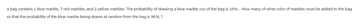 a bag contains 1 blue marble, 7 red marbles, and 2 yellow marbles. The probability of drawing a blue marble out of the bag is 10%. How many of what color of marbles must be added to the bag
so that the probability of the blue marble being drawn at random from the bag is 90% ?