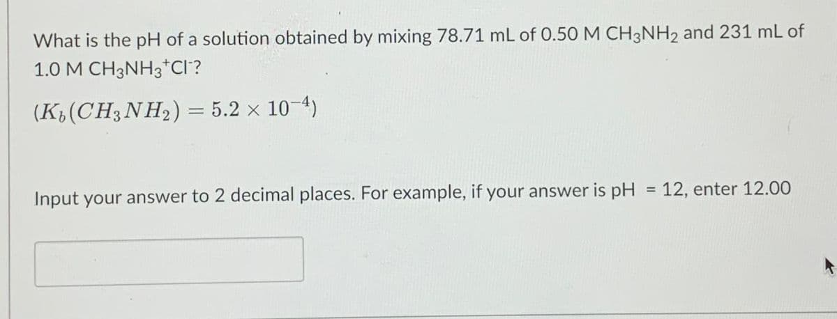 What is the pH of a solution obtained by mixing 78.71 mL of 0.50 M CH3NH2 and 231 mL of
1.0 M CH3NH₂+CI-?
(K(CH3NH₂) = 5.2 x 10-4)
Input your answer to 2 decimal places. For example, if your answer is pH = 12, enter 12.00