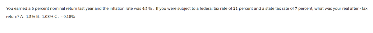 You earned a 6 percent nominal return last year and the inflation rate was 4.5 % . If you were subject to a federal tax rate of 21 percent and a state tax rate of 7 percent, what was your real after - tax
return? A. 1.5% B. 1.08% C. - 0.18%