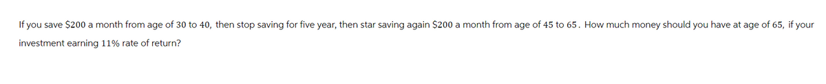 If you save $200 a month from age of 30 to 40, then stop saving for five year, then star saving again $200 a month from age of 45 to 65. How much money should you have at age of 65, if your
investment earning 11% rate of return?