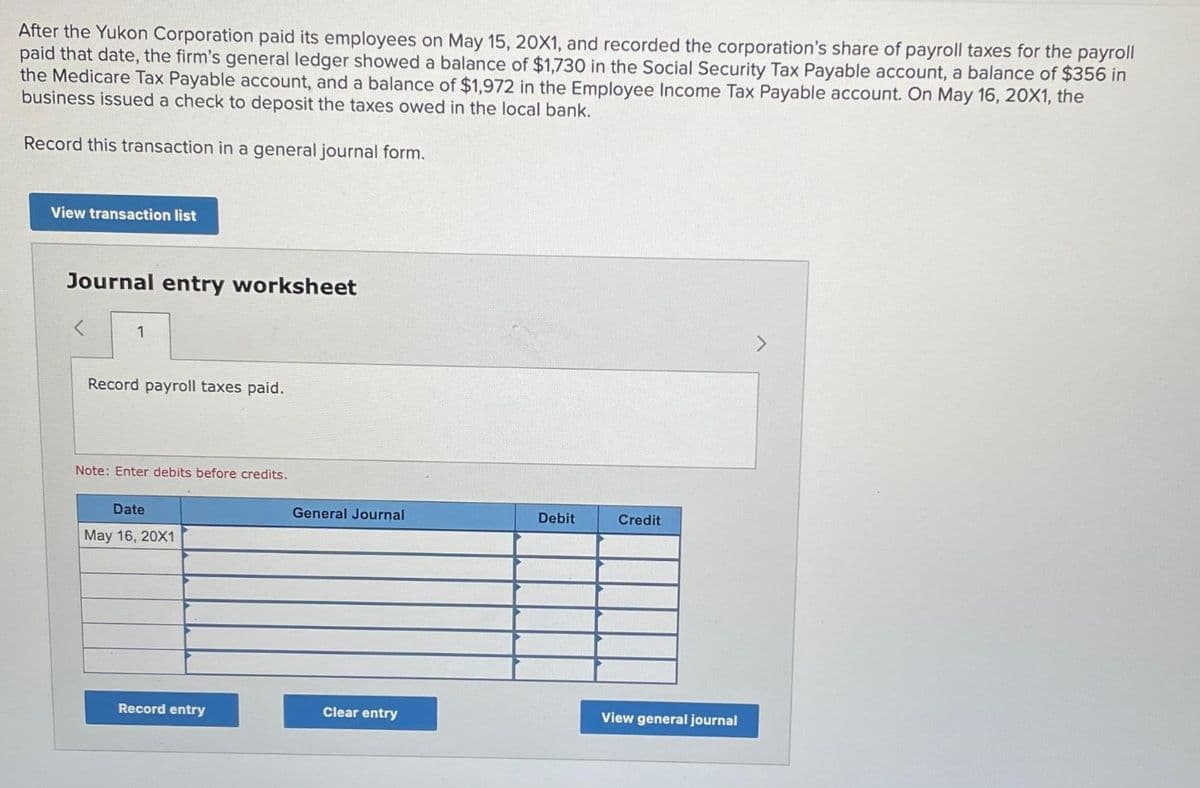 After the Yukon Corporation paid its employees on May 15, 20X1, and recorded the corporation's share of payroll taxes for the payroll
paid that date, the firm's general ledger showed a balance of $1,730 in the Social Security Tax Payable account, a balance of $356 in
the Medicare Tax Payable account, and a balance of $1,972 in the Employee Income Tax Payable account. On May 16, 20X1, the
business issued a check to deposit the taxes owed in the local bank.
Record this transaction in a general journal form.
View transaction list
Journal entry worksheet
1
Record payroll taxes paid.
Note: Enter debits before credits.
Date
May 16, 20X1
Record entry
General Journal
Clear entry
Debit
Credit
View general journal