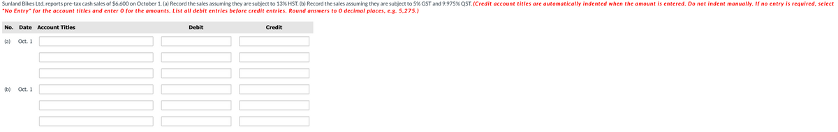 Sunland Bikes Ltd. reports pre-tax cash sales of $6,600 on October 1. (a) Record the sales assuming they are subject to 13% HST. (b) Record the sales assuming they are subject to 5% GST and 9.975% QST. (Credit account titles are automatically indented when the amount is entered. Do not indent manually. If no entry is required, select
"No Entry" for the account titles and enter 0 for the amounts. List all debit entries before credit entries. Round answers to 0 decimal places, e.g. 5,275.)
No. Date Account Titles
(a) Oct. 1
(b)
Oct. 1
Debit
MI
Credit