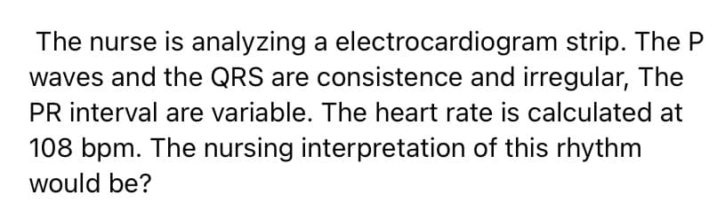 The nurse is analyzing a electrocardiogram strip. The P
waves and the QRS are consistence and irregular, The
PR interval are variable. The heart rate is calculated at
108 bpm. The nursing interpretation of this rhythm
would be?
