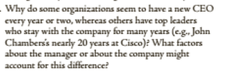 - Why do some organizations seem to have a new CEO
every year or two, whereas others have top leaders
who stay with the company for many years (eg., John
Chamberss nearly 20 years at Cisco): What factors
about the manager or about the company might
account for this difference?
